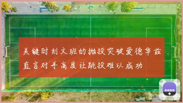 关键时刻文班的抛投突破爱德华兹直言对手高度让跳投难以成功