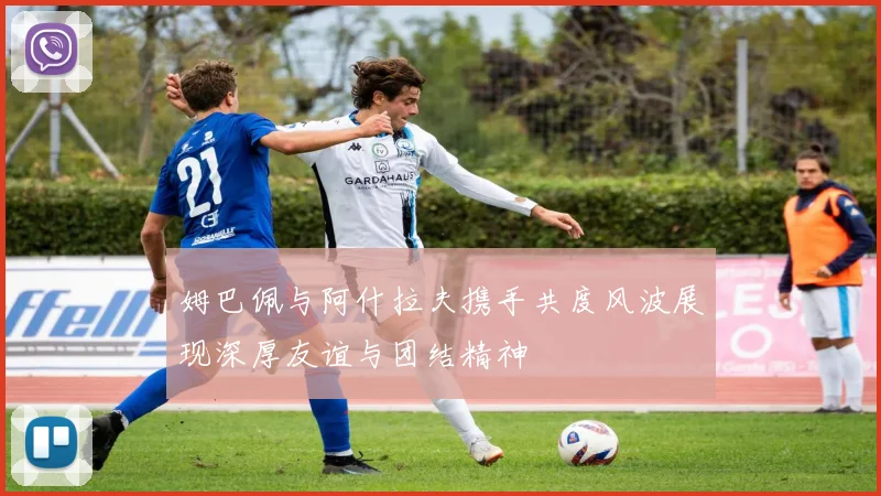 姆巴佩与阿什拉夫携手共度风波展现深厚友谊与团结精神