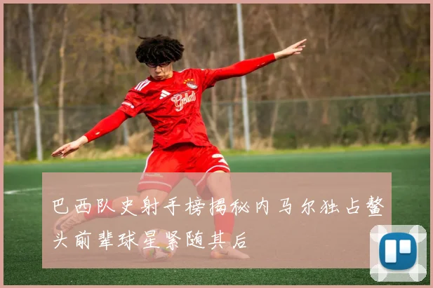 巴西队史射手榜揭秘内马尔独占鳌头前辈球星紧随其后