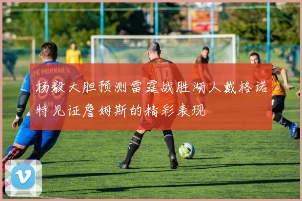 杨毅大胆预测雷霆战胜湖人戴格诺特见证詹姆斯的精彩表现
