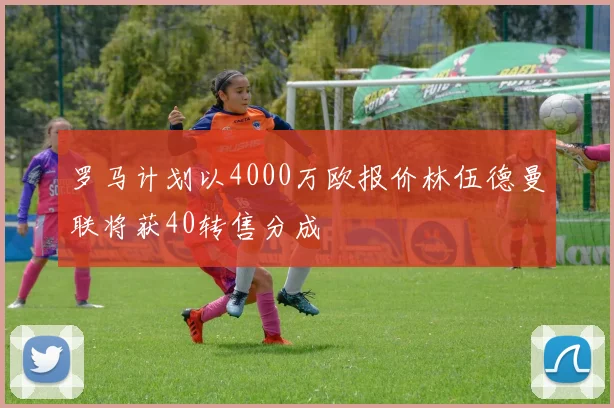 罗马计划以4000万欧报价林伍德曼联将获40转售分成