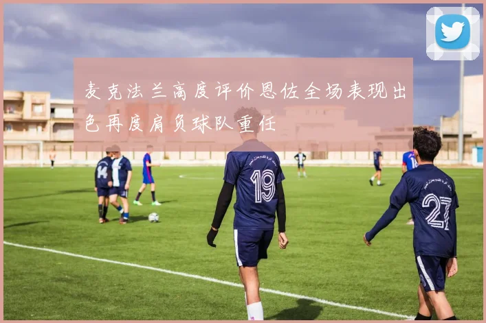 麦克法兰高度评价恩佐全场表现出色再度肩负球队重任