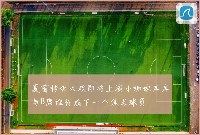 夏窗转会大戏即将上演小蜘蛛库库与B席谁将成下一个焦点球员