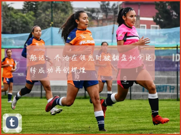 船记：乔治在领先时被翻盘如今逆转成功再创辉煌