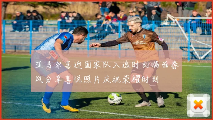 亚马尔喜迎国家队入选时刻满面春风分享喜悦照片庆祝荣耀时刻