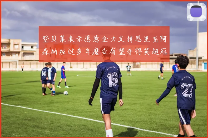 登贝莱表示愿意全力支持恩里克阿森纳经过多年磨合有望夺得英超冠军