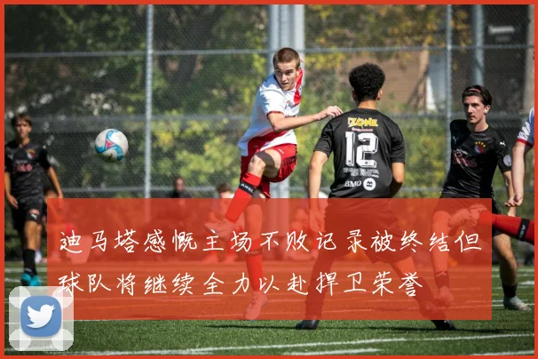 迪马塔感慨主场不败记录被终结但球队将继续全力以赴捍卫荣誉