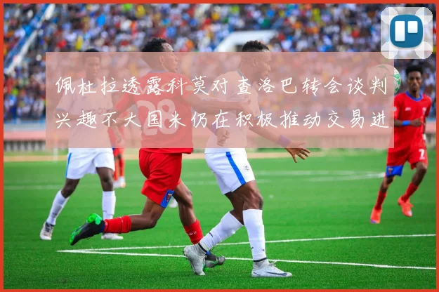 佩杜拉透露科莫对查洛巴转会谈判兴趣不大国米仍在积极推动交易进程